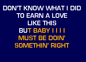 DON'T KNOW INHAT I DID
T0 EARN A LOVE
LIKE THIS
BUT BABYI I I I
MUST BE DOIN'
SOMETHIN' RIGHT