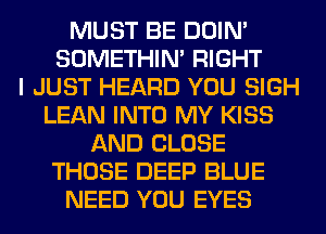 MUST BE DOIN'
SOMETHIN' RIGHT
I JUST HEARD YOU SIGH
LEAN INTO MY KISS
AND CLOSE
THOSE DEEP BLUE
NEED YOU EYES