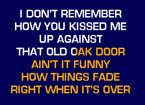 I DON'T REMEMBER
HOW YOU KISSED ME
UP AGAINST
THAT OLD OAK DOOR
AIN'T IT FUNNY
HOW THINGS FADE
RIGHT WHEN ITS OVER