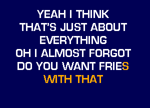 YEAH I THINK
THAT'S JUST ABOUT
EVERYTHING
OH I ALMOST FORGOT
DO YOU WANT FRIES
WITH THAT