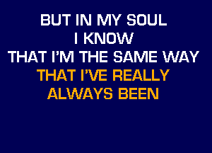 BUT IN MY SOUL
I KNOW
THAT I'M THE SAME WAY
THAT I'VE REALLY
ALWAYS BEEN