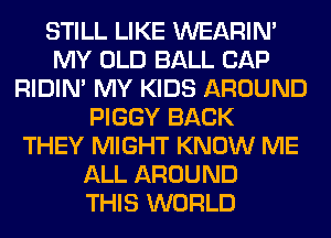STILL LIKE WEARIM
MY OLD BALL CAP
RIDIN' MY KIDS AROUND
PIGGY BACK
THEY MIGHT KNOW ME
ALL AROUND
THIS WORLD