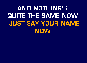 AND NOTHING'S
QUITE THE SAME NOW
I JUST SAY YOUR NAME
NOW