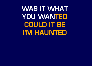 WAS IT WHAT
YOU WANTED
COULD IT BE

I'M HAUNTED