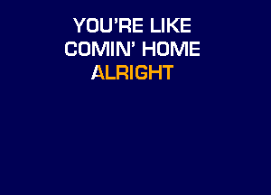 YOU'RE LIKE
CUMlN' HOME
ALRIGHT