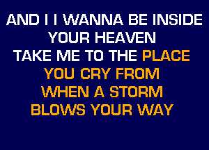 AND I I WANNA BE INSIDE
YOUR HEAVEN
TAKE ME TO THE PLACE
YOU CRY FROM
WHEN A STORM
BLOWS YOUR WAY