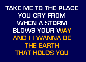 TAKE ME TO THE PLACE
YOU CRY FROM
WHEN A STORM

BLOWS YOUR WAY
AND I I WANNA BE
THE EARTH
THAT HOLDS YOU