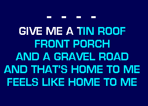GIVE ME A TIN ROOF
FRONT PORCH
AND A GRAVEL ROAD
AND THAT'S HOME TO ME
FEELS LIKE HOME TO ME