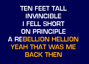 TEN FEET TALL
INVINCIBLE
I FELL SHORT
0N PRINCIPLE
A REBELLION HELLION
YEAH THAT WAS ME
BACK THEN