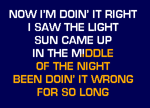 NOW I'M DOIN' IT RIGHT
I SAW THE LIGHT
SUN CAME UP
IN THE MIDDLE
OF THE NIGHT
BEEN DOIN' IT WRONG
FOR SO LONG