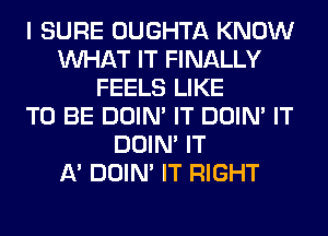 I SURE OUGHTA KNOW
WHAT IT FINALLY
FEELS LIKE
TO BE DOIN' IT DOIN' IT
DOIN' IT
A' DOIN' IT RIGHT