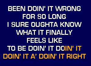 BEEN DOIN' IT WRONG
FOR SO LONG
I SURE OUGHTA KNOW
WHAT IT FINALLY
FEELS LIKE
TO BE DOIN' IT DOIN' IT
DOIN' IT A' DOIN' IT RIGHT