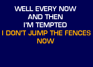 WELL EVERY NOW
AND THEN
I'M TEMPTED
I DON'T JUMP THE FENCES
NOW