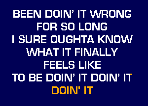 BEEN DOIN' IT WRONG
FOR SO LONG
I SURE OUGHTA KNOW
WHAT IT FINALLY
FEELS LIKE
TO BE DOIN' IT DOIN' IT
DOIN' IT