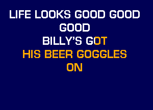 LIFE LOOKS GOOD GOOD
GOOD
BILLY'S GOT
HIS BEER GOGGLES
0N