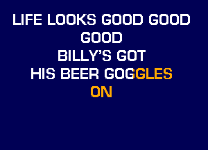 LIFE LOOKS GOOD GOOD
GOOD
BILLY'S GOT
HIS BEER GOGGLES
0N