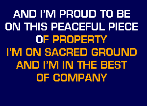 AND I'M PROUD TO BE
ON THIS PEACEFUL PIECE
OF PROPERTY
I'M ON SACRED GROUND
AND I'M IN THE BEST
OF COMPANY