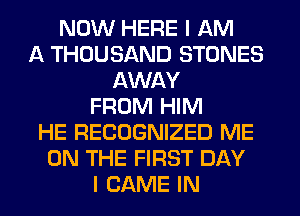 NOW HERE I AM
A THOUSAND STONES
AWAY
FROM HIM
HE RECOGNIZED ME
ON THE FIRST DAY
I GAME IN