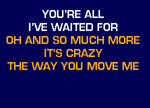 YOU'RE ALL
I'VE WAITED FOR
0H AND SO MUCH MORE
ITS CRAZY
THE WAY YOU MOVE ME