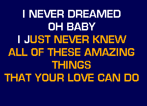 I NEVER DREAMED
0H BABY
I JUST NEVER KNEW
ALL OF THESE AMAZING
THINGS
THAT YOUR LOVE CAN DO