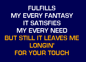 FULFILLS
MY EVERY FANTASY
IT SATISFIES
MY EVERY NEED
BUT STILL IT LEAVES ME
LONGIN'
FOR YOUR TOUCH