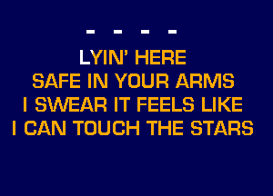 LYIN' HERE
SAFE IN YOUR ARMS
I SWEAR IT FEELS LIKE
I CAN TOUCH THE STARS