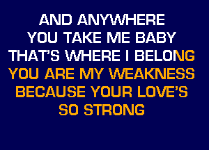 AND ANYMIHERE
YOU TAKE ME BABY
THAT'S WHERE I BELONG
YOU ARE MY WEAKNESS
BECAUSE YOUR LOVE'S
SO STRONG