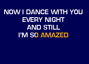 NOW I DANCE WTH YOU
EVERY NIGHT
AND STILL

PM 80 AMAZED