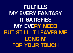 FULFILLS
MY EVERY FANTASY
IT SATISFIES
MY EVERY NEED
BUT STILL IT LEAVES ME
LONGIN'
FOR YOUR TOUCH