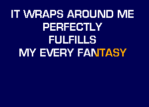 IT VVRAPS AROUND ME
PERFECTLY
FULFILLS
MY EVERY FANTASY