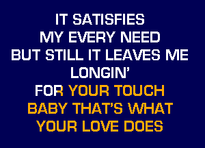 IT SATISFIES
MY EVERY NEED
BUT STILL IT LEAVES ME
LONGIN'
FOR YOUR TOUCH
BABY THAT'S WHAT
YOUR LOVE DOES