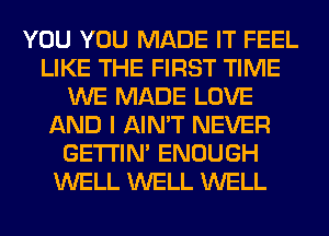 YOU YOU MADE IT FEEL
LIKE THE FIRST TIME
WE MADE LOVE
AND I AIN'T NEVER
GETI'IM ENOUGH
WELL WELL WELL