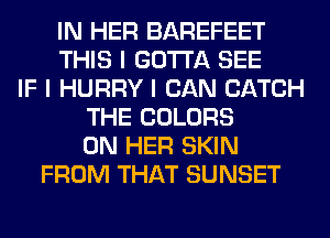 IN HER BAREFEET
THIS I GOTTA SEE
IF I HURRY I CAN CATCH
THE COLORS
ON HER SKIN
FROM THAT SUNSET