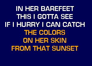 IN HER BAREFEET
THIS I GOTTA SEE
IF I HURRY I CAN CATCH
THE COLORS
ON HER SKIN
FROM THAT SUNSET