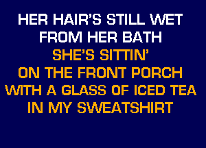 HER HAIR'S STILL WET
FROM HER BATH
SHE'S SITI'IN'

ON THE FRONT PORCH
VUITH A GLASS 0F ICED TEA

IN MY SWEATSHIRT