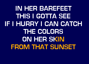 IN HER BAREFEET
THIS I GOTTA SEE
IF I HURRY I CAN CATCH
THE COLORS
ON HER SKIN
FROM THAT SUNSET