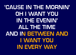 'CAUSE IN THE MORNIM
OH I WANT YOU
IN THE EVENIN'
ALL THE TIME
AND IN BETWEEN AND
I WANT YOU
IN EVERY WAY