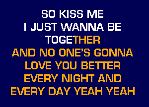 SO KISS ME
I JUST WANNA BE
TOGETHER
AND NO ONE'S GONNA
LOVE YOU BETTER
EVERY NIGHT AND
EVERY DAY YEAH YEAH