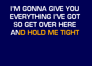 I'M GONNA GIVE YOU
EVERYTHING I'VE GOT
80 GET OVER HERE
AND HOLD ME TIGHT