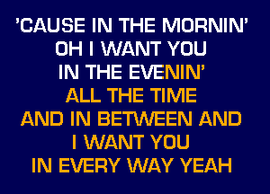 'CAUSE IN THE MORNIM
OH I WANT YOU
IN THE EVENIN'
ALL THE TIME
AND IN BETWEEN AND
I WANT YOU
IN EVERY WAY YEAH