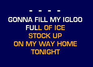 GONNA FILL MY IGLOO
FULL OF ICE

STOCK UP
ON MY WAY HOME
TONIGHT