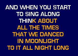 AND WHEN YOU START
TO SING ALONG
THINK ABOUT
ALL THE TIMES
THAT WE DANCED
IN MOONLIGHT
TO IT ALL NIGHT LONG