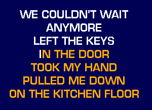 WE COULDN'T WAIT
ANYMORE
LEFT THE KEYS
IN THE DOOR
TOOK MY HAND
PULLED ME DOWN
ON THE KITCHEN FLOOR