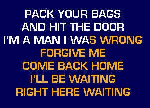 PACK YOUR BAGS
AND HIT THE DOOR
I'M A MAN I WAS WRONG
FORGIVE ME
COME BACK HOME
I'LL BE WAITING
RIGHT HERE WAITING