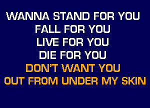WANNA STAND FOR YOU
FALL FOR YOU
LIVE FOR YOU
DIE FOR YOU

DON'T WANT YOU
OUT FROM UNDER MY SKIN