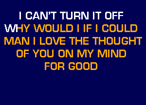 I CAN'T TURN IT OFF
INHY WOULD I IF I COULD
MAN I LOVE THE THOUGHT

OF YOU ON MY MIND

FOR GOOD