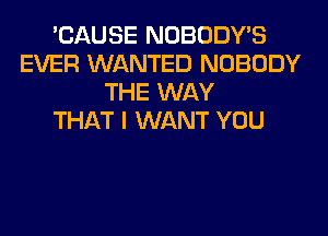 'CAUSE NOBODY'S
EVER WANTED NOBODY
THE WAY
THAT I WANT YOU