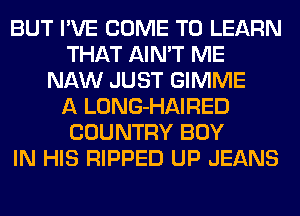 BUT I'VE COME TO LEARN
THAT AIN'T ME
NAW JUST GIMME
A LONG-HAIRED
COUNTRY BOY
IN HIS RIPPED UP JEANS