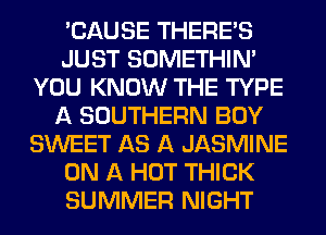 'CAUSE THERE'S
JUST SOMETHIN'
YOU KNOW THE TYPE
A SOUTHERN BOY
SWEET AS A JASMINE
ON A HOT THICK
SUMMER NIGHT