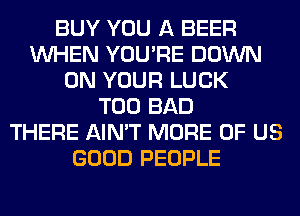 BUY YOU A BEER
WHEN YOU'RE DOWN
ON YOUR LUCK
T00 BAD
THERE AIN'T MORE OF US
GOOD PEOPLE